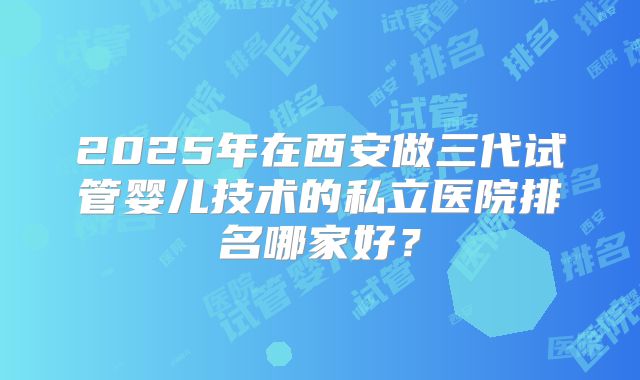 2025年在西安做三代试管婴儿技术的私立医院排名哪家好？