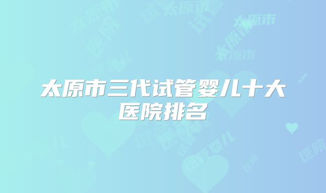 太原市三代试管婴儿十大医院排名