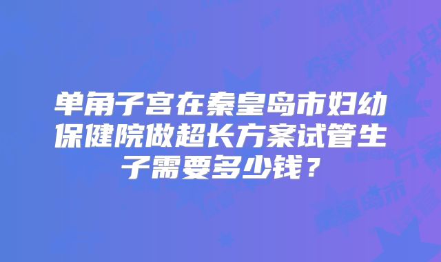 单角子宫在秦皇岛市妇幼保健院做超长方案试管生子需要多少钱?