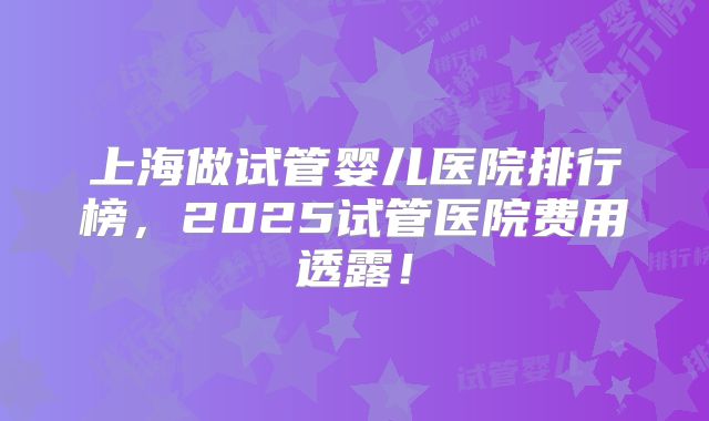 上海做试管婴儿医院排行榜，2025试管医院费用透露！