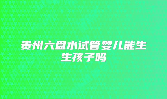 贵州六盘水试管婴儿能生生孩子吗