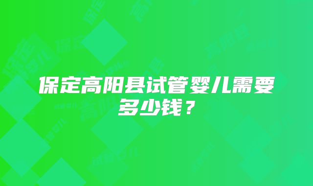 保定高阳县试管婴儿需要多少钱？