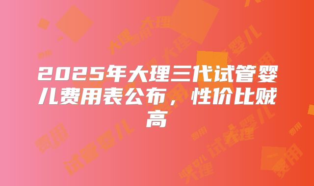 2025年大理三代试管婴儿费用表公布,性价比贼高