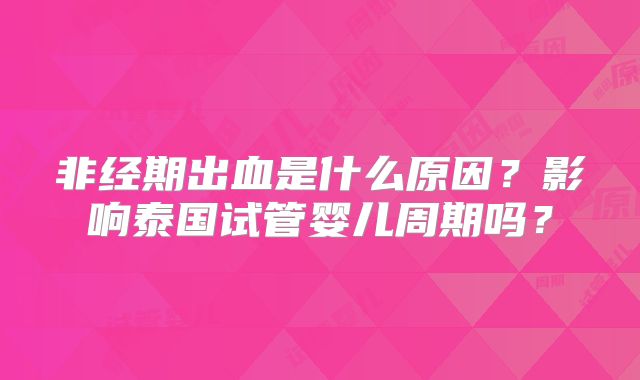 非经期出血是什么原因?影响泰国试管婴儿周期吗?