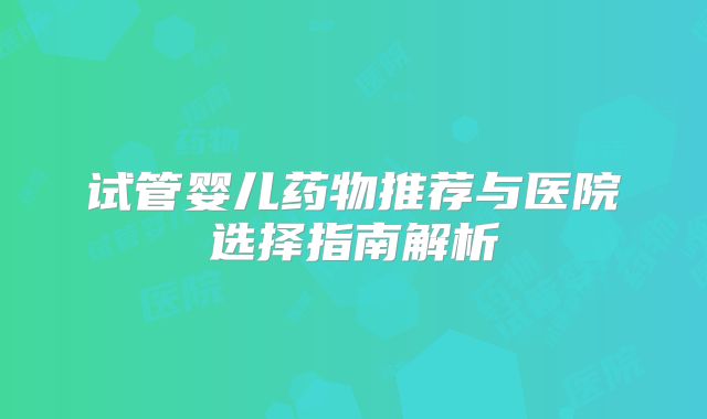 试管婴儿药物推荐与医院选择指南解析
