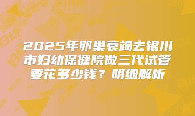 2025年卵巢衰竭去银川市妇幼保健院做三代试管要花多少钱？明细解析