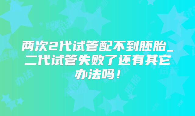 两次2代试管配不到胚胎_二代试管失败了还有其它办法吗!