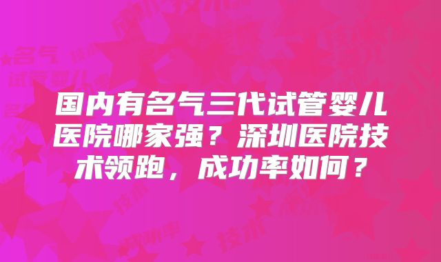 国内有名气三代试管婴儿医院哪家强？深圳医院技术领跑，成功率如何？
