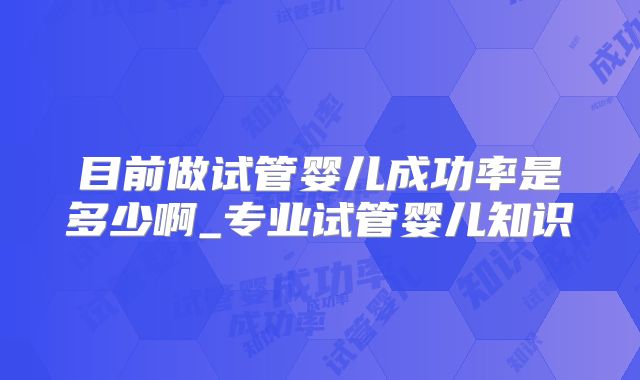 目前做试管婴儿成功率是多少啊_专业试管婴儿知识