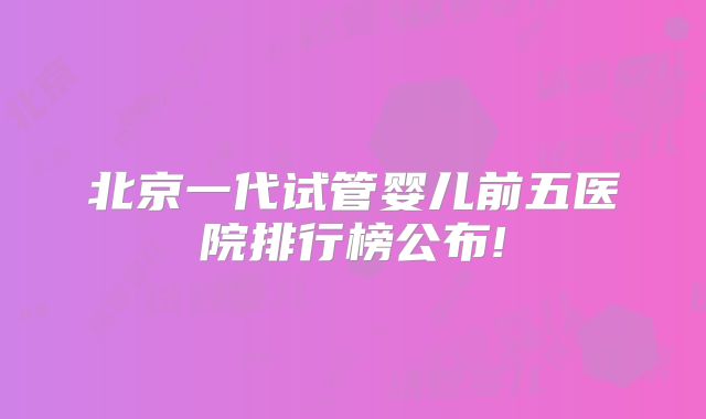 北京一代试管婴儿前五医院排行榜公布!