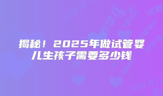 揭秘！2025年做试管婴儿生孩子需要多少钱