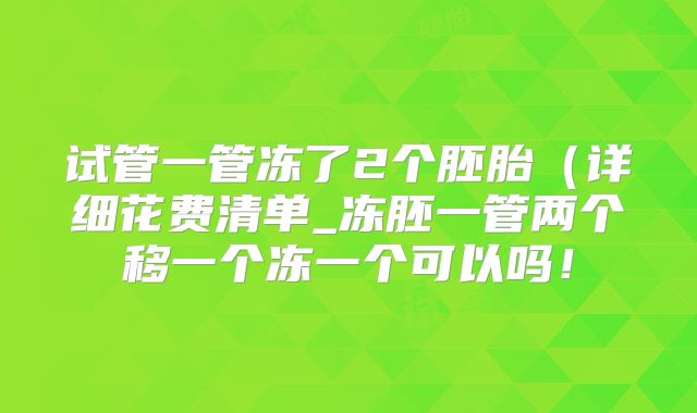 试管一管冻了2个胚胎（详细花费清单_冻胚一管两个移一个冻一个可以吗！