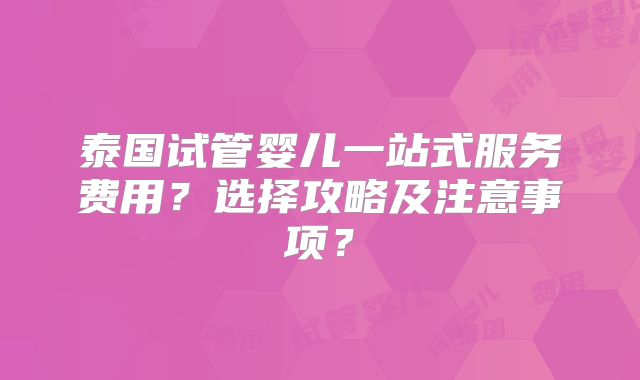 泰国试管婴儿一站式服务费用?选择攻略及注意事项?