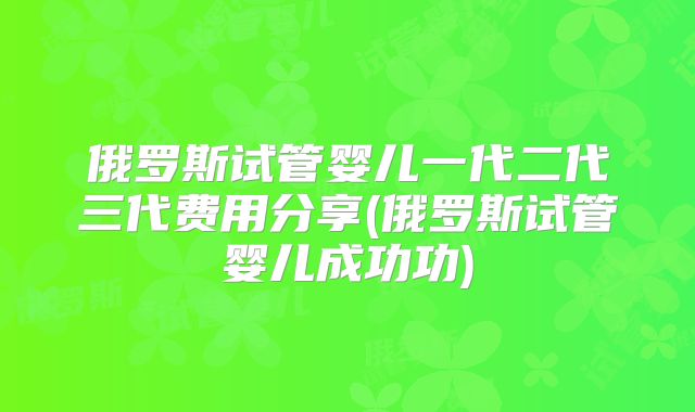 俄罗斯试管婴儿一代二代三代费用分享(俄罗斯试管婴儿成功功)