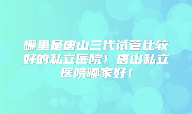 哪里是唐山三代试管比较好的私立医院！唐山私立医院哪家好！