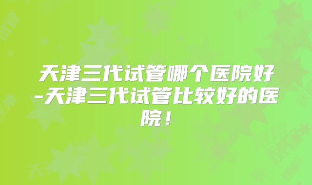 天津三代试管哪个医院好-天津三代试管比较好的医院！