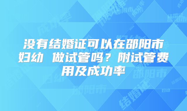 没有结婚证可以在邵阳市妇幼 做试管吗？附试管费用及成功率