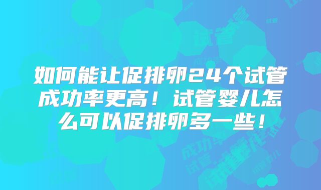 如何能让促排卵24个试管成功率更高!试管婴儿怎么可以促排卵多一些!