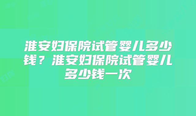 淮安妇保院试管婴儿多少钱?淮安妇保院试管婴儿多少钱一次