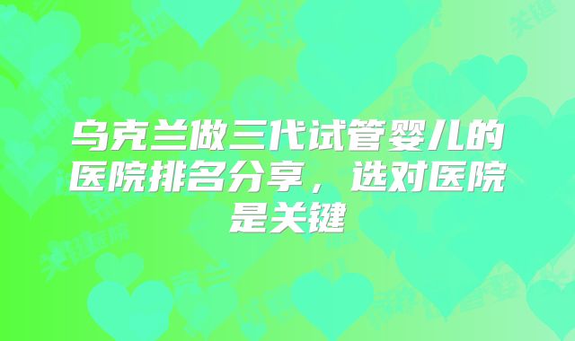 乌克兰做三代试管婴儿的医院排名分享，选对医院是关键