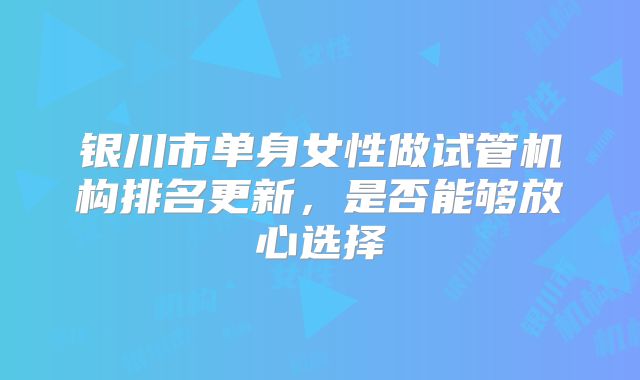 银川市单身女性做试管机构排名更新,是否能够放心选择
