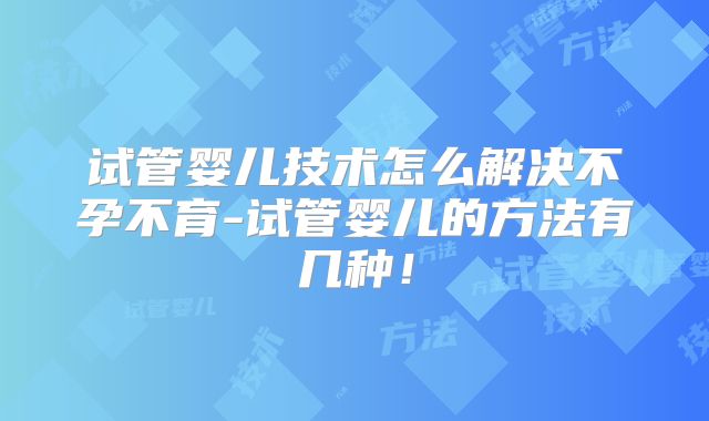 试管婴儿技术怎么解决不孕不育-试管婴儿的方法有几种!