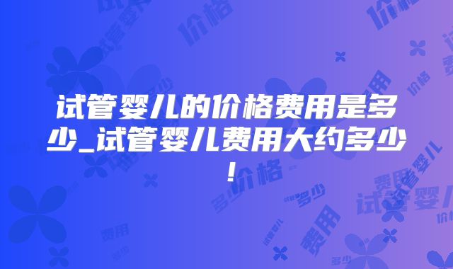 试管婴儿的价格费用是多少_试管婴儿费用大约多少！