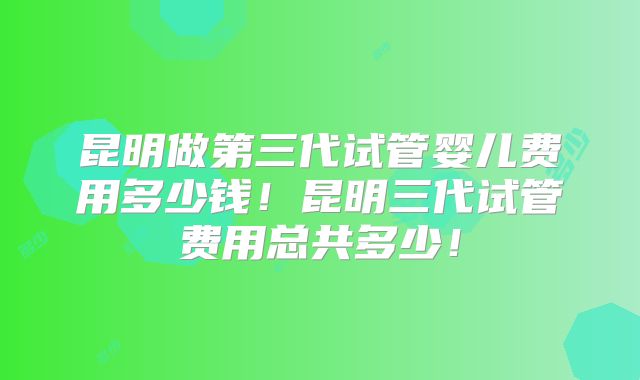 昆明做第三代试管婴儿费用多少钱！昆明三代试管费用总共多少！