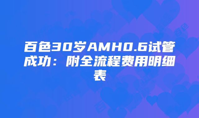 百色30岁AMH0.6试管成功：附全流程费用明细表