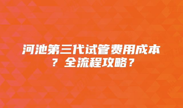 河池第三代试管费用成本?全流程攻略?
