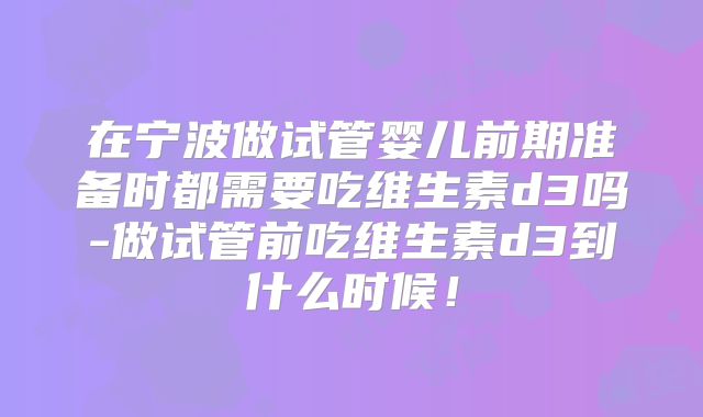 在宁波做试管婴儿前期准备时都需要吃维生素d3吗-做试管前吃维生素d3到什么时候！