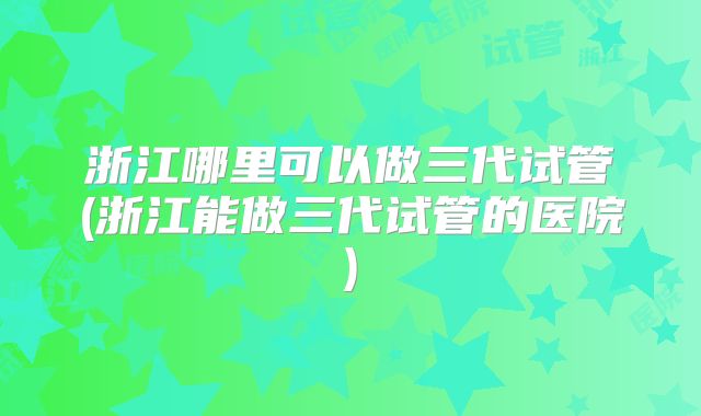 浙江哪里可以做三代试管(浙江能做三代试管的医院)