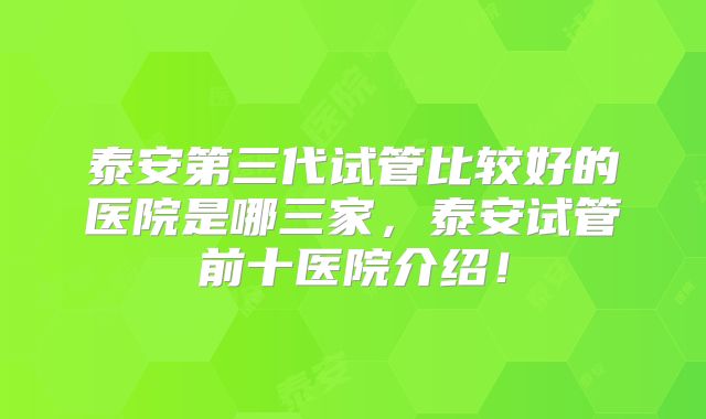泰安第三代试管比较好的医院是哪三家,泰安试管前十医院介绍!