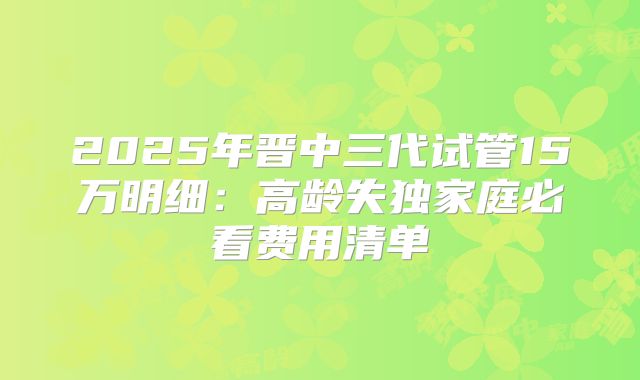 2025年晋中三代试管15万明细：高龄失独家庭必看费用清单