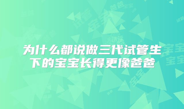 为什么都说做三代试管生下的宝宝长得更像爸爸