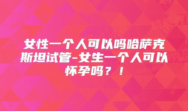 女性一个人可以吗哈萨克斯坦试管-女生一个人可以怀孕吗?!