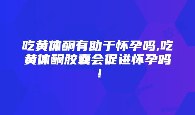 吃黄体酮有助于怀孕吗,吃黄体酮胶囊会促进怀孕吗！