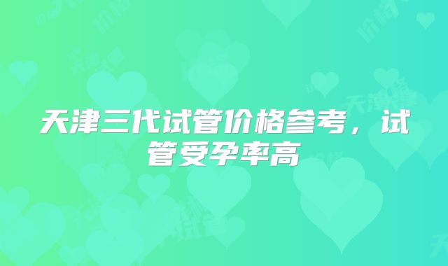 天津三代试管价格参考，试管受孕率高