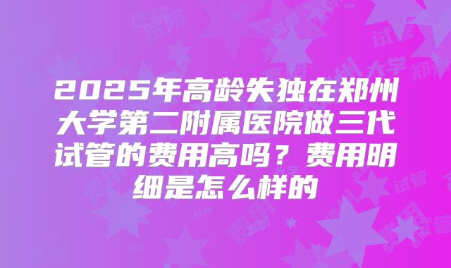 2025年高龄失独在郑州大学第二附属医院做三代试管的费用高吗？费用明细是怎么样的