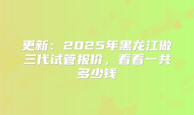 更新：2025年黑龙江做三代试管报价，看看一共多少钱