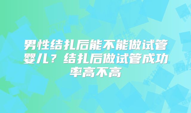 男性结扎后能不能做试管婴儿?结扎后做试管成功率高不高