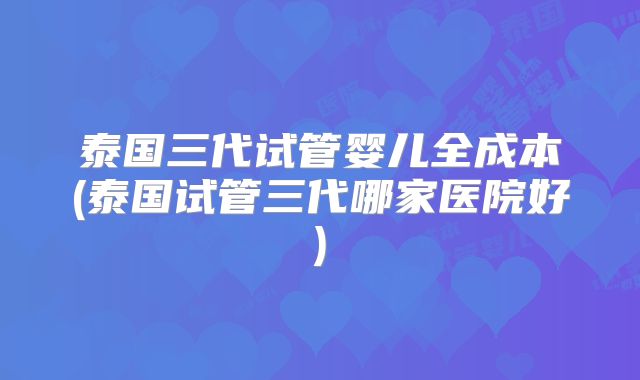 泰国三代试管婴儿全成本(泰国试管三代哪家医院好)