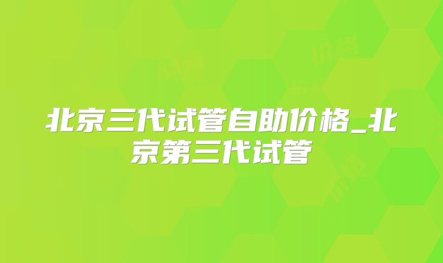 北京三代试管自助价格_北京第三代试管
