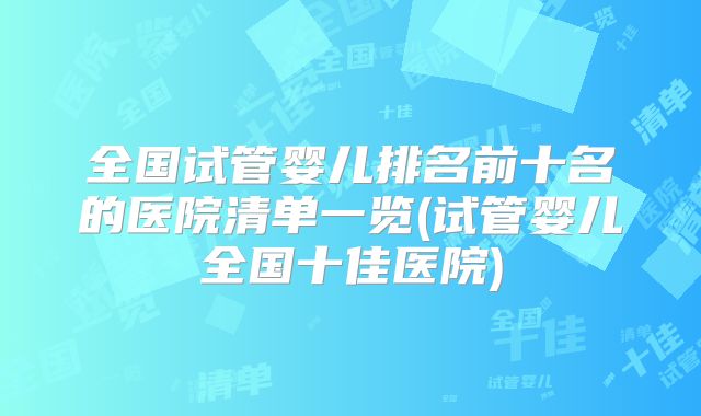全国试管婴儿排名前十名的医院清单一览(试管婴儿全国十佳医院)