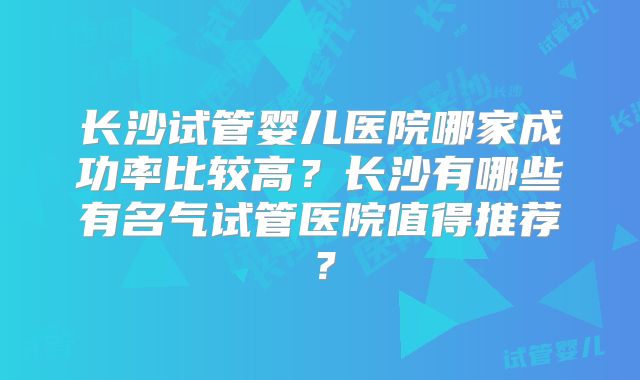 长沙试管婴儿医院哪家成功率比较高?长沙有哪些有名气试管医院值得推荐?
