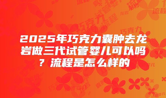 2025年巧克力囊肿去龙岩做三代试管婴儿可以吗？流程是怎么样的