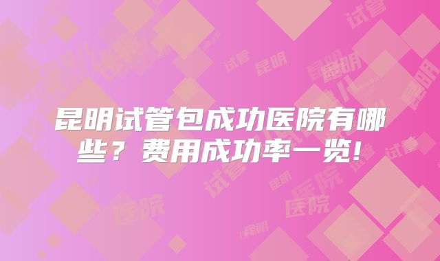 昆明试管包成功医院有哪些?费用成功率一览!