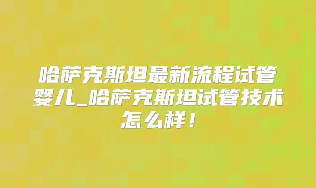 哈萨克斯坦最新流程试管婴儿_哈萨克斯坦试管技术怎么样！