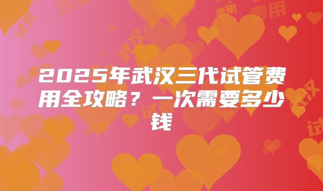 2025年武汉三代试管费用全攻略？一次需要多少钱