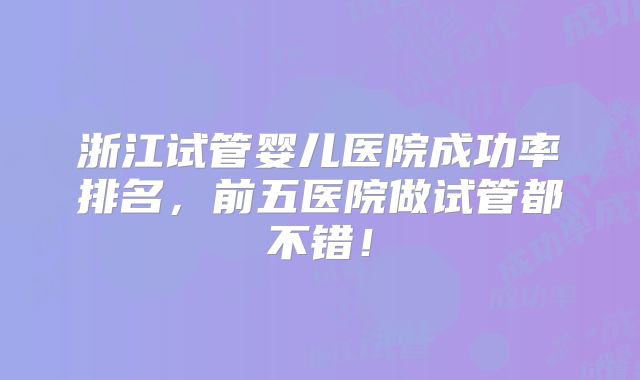 浙江试管婴儿医院成功率排名，前五医院做试管都不错！